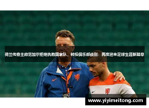 荷兰传奇主帅范加尔拒绝执教国家队，转投俱乐部级别：再度迎来足球生涯新篇章